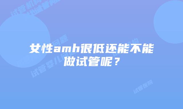 女性amh很低还能不能做试管呢？