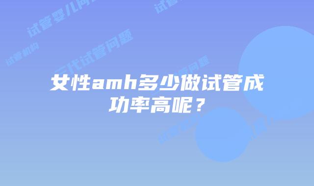 女性amh多少做试管成功率高呢？