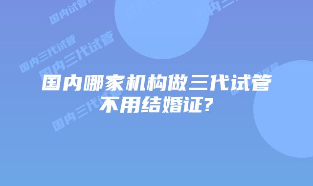 国内哪家机构做三代试管不用结婚证?