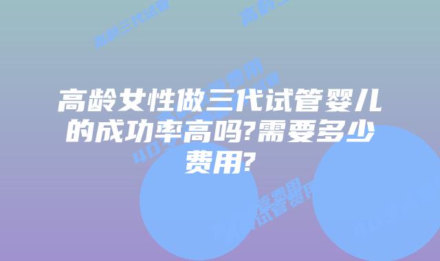 高龄女性做三代试管婴儿的成功率高吗?需要多少费用?