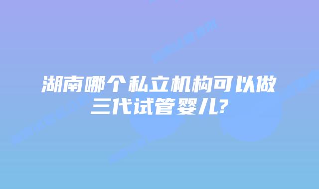 湖南哪个私立机构可以做三代试管婴儿?