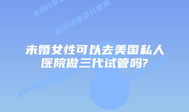 未婚女性可以去美国私人医院做三代试管吗?