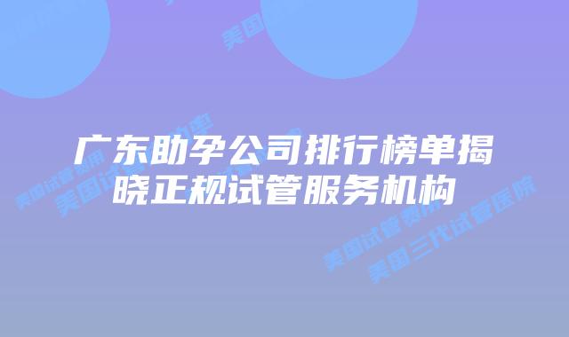 广东助孕公司排行榜单揭晓正规试管服务机构