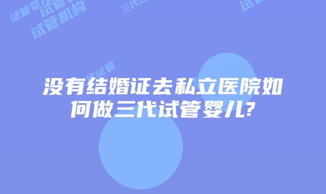 没有结婚证去私立医院如何做三代试管婴儿?