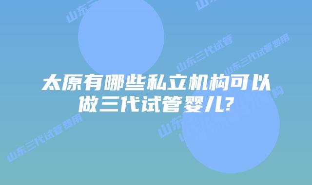 太原有哪些私立机构可以做三代试管婴儿?