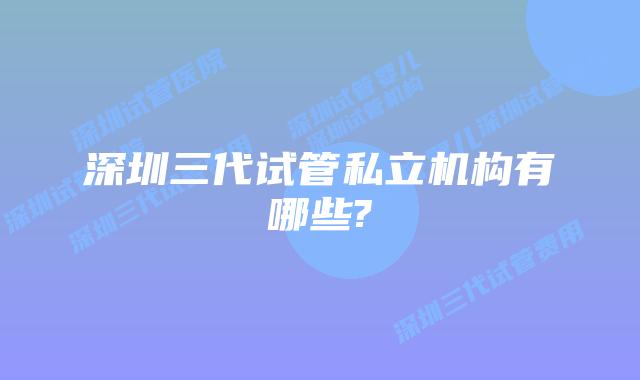 深圳三代试管私立机构有哪些?