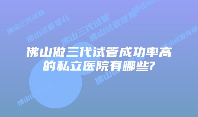 佛山做三代试管成功率高的私立医院有哪些?