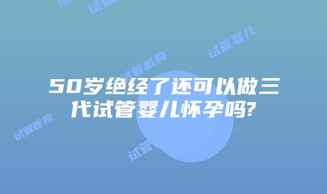 50岁绝经了还可以做三代试管婴儿怀孕吗?