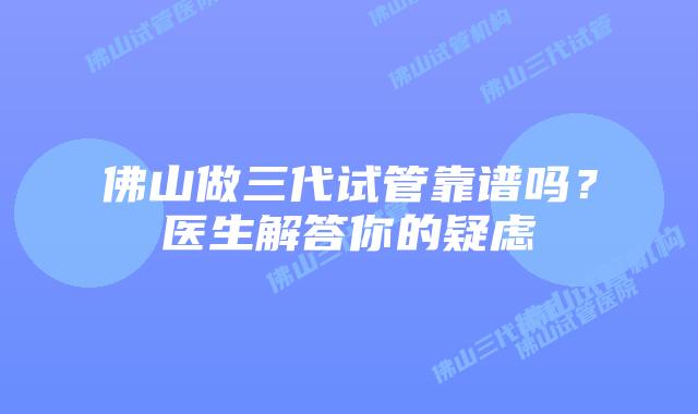 佛山做三代试管靠谱吗？医生解答你的疑虑