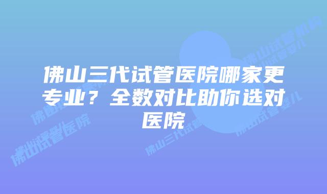 佛山三代试管医院哪家更专业？全数对比助你选对医院