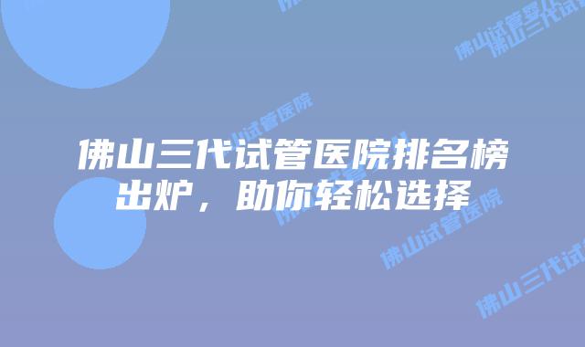 佛山三代试管医院排名榜出炉，助你轻松选择