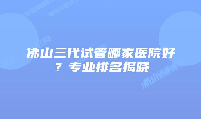 佛山三代试管哪家医院好？专业排名揭晓