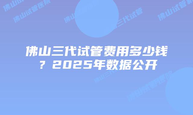 佛山三代试管费用多少钱？2025年数据公开