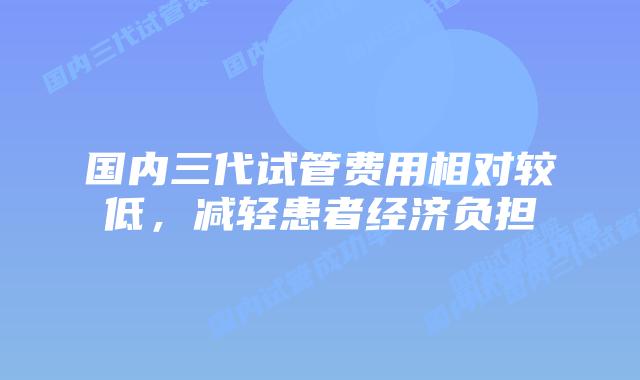 国内三代试管费用相对较低，减轻患者经济负担