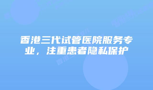 香港三代试管医院服务专业，注重患者隐私保护