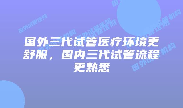 国外三代试管医疗环境更舒服,国内三代试管流程更熟悉