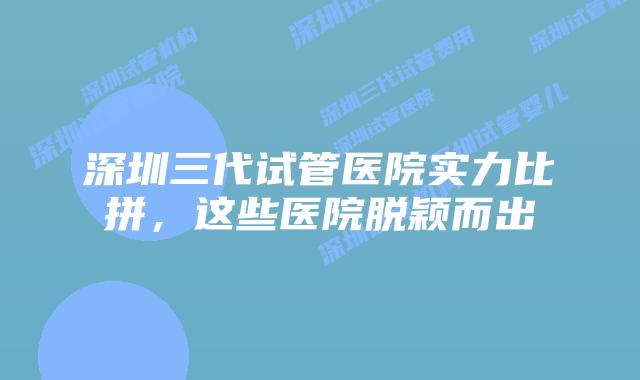 深圳三代试管医院实力比拼,这些医院脱颖而出