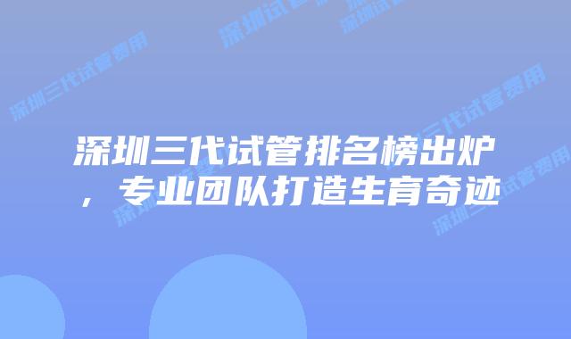 深圳三代试管排名榜出炉，专业团队打造生育奇迹