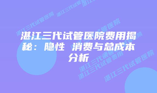 湛江三代试管医院费用揭秘：隐性 消费与总成本分析
