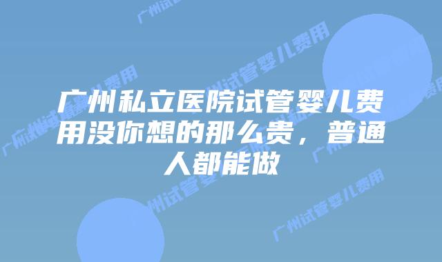 广州私立医院试管婴儿费用没你想的那么贵,普通人都能做