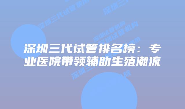 深圳三代试管排名榜:专业医院带领辅助生殖潮流