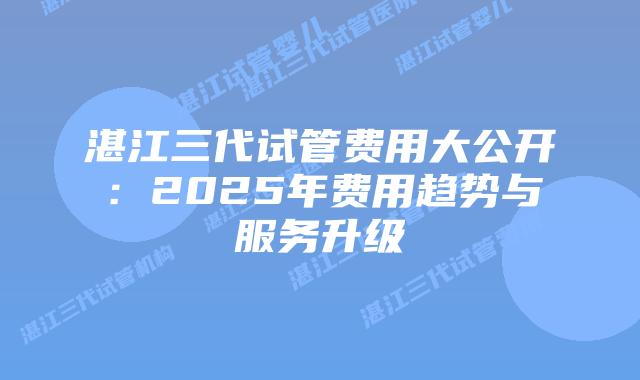 湛江三代试管费用大公开：2025年费用趋势与服务升级