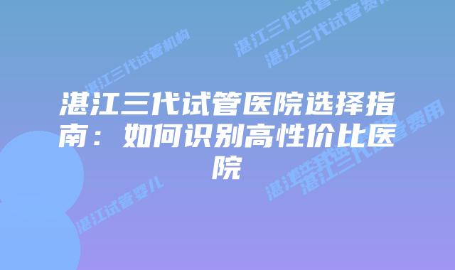 湛江三代试管医院选择指南：如何识别高性价比医院