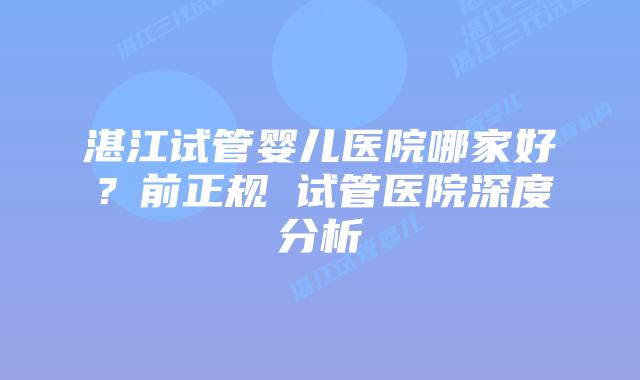 湛江试管婴儿医院哪家好？前正规 试管医院深度分析