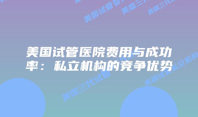 美国试管医院费用与成功率:私立机构的竞争优势