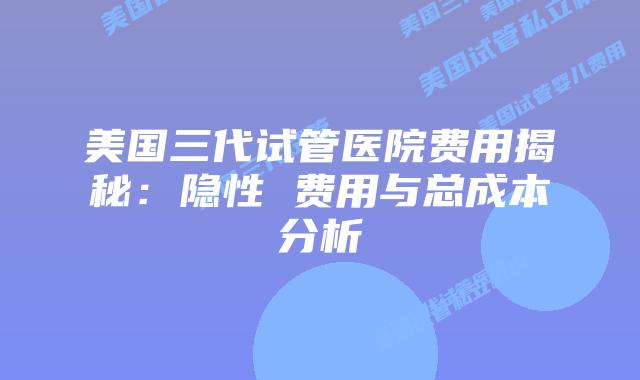 美国三代试管医院费用揭秘:隐性 费用与总成本分析