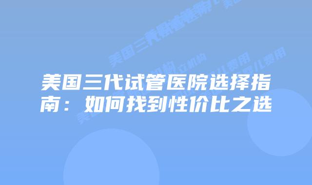 美国三代试管医院选择指南:如何找到性价比之选