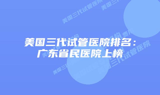 美国三代试管医院排名：广东省民医院上榜