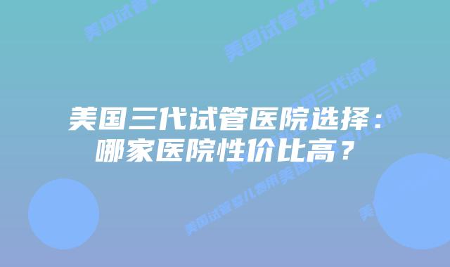 美国三代试管医院选择:哪家医院性价比高?