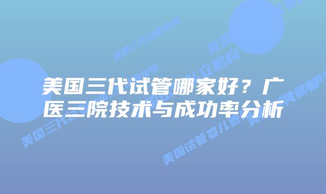 美国三代试管哪家好?广医三院技术与成功率分析