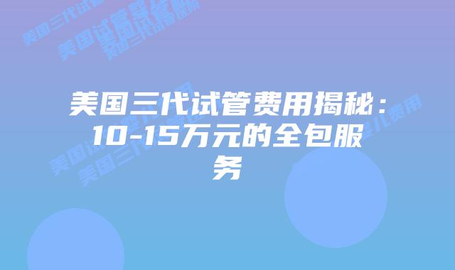 美国三代试管费用揭秘:10-15万元的全包服务