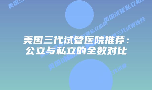 美国三代试管医院推荐:公立与私立的全数对比