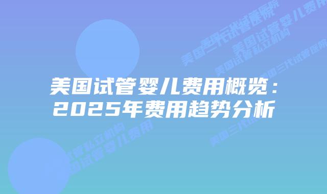 美国试管婴儿费用概览：2025年费用趋势分析