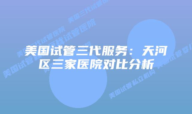 美国试管三代服务:天河区三家医院对比分析