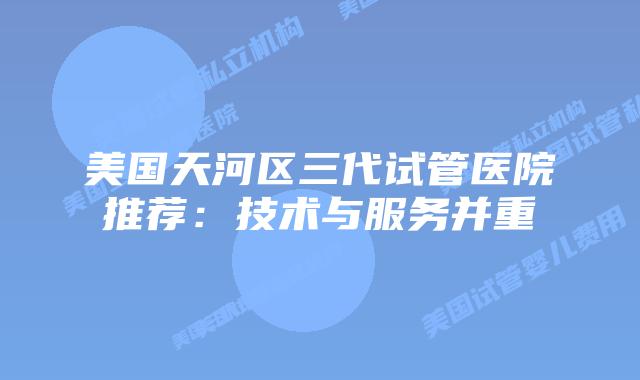 美国天河区三代试管医院推荐:技术与服务并重
