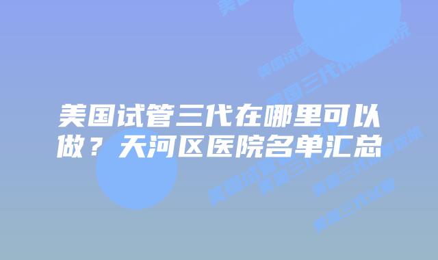 美国试管三代在哪里可以做？天河区医院名单汇总