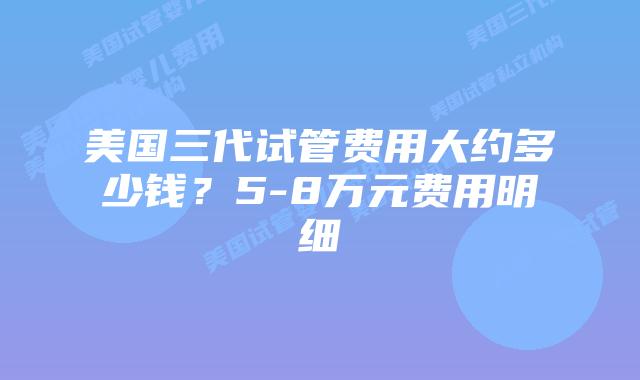 美国三代试管费用大约多少钱？5-8万元费用明细