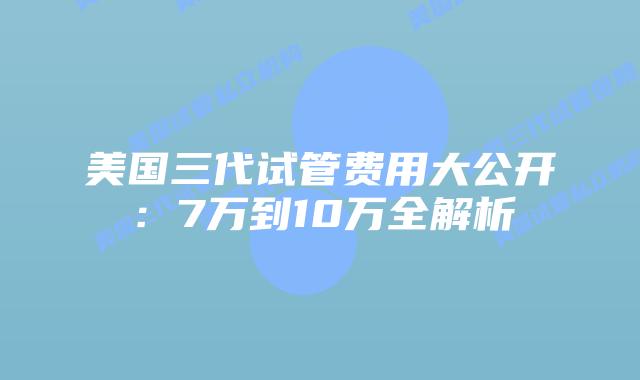美国三代试管费用大公开：7万到10万全解析