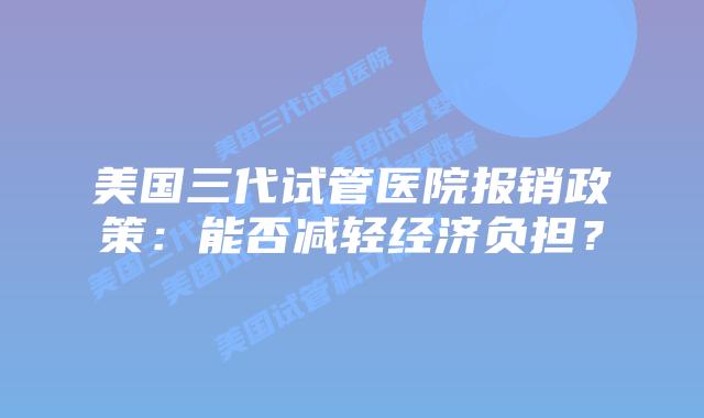 美国三代试管医院报销政策：能否减轻经济负担？