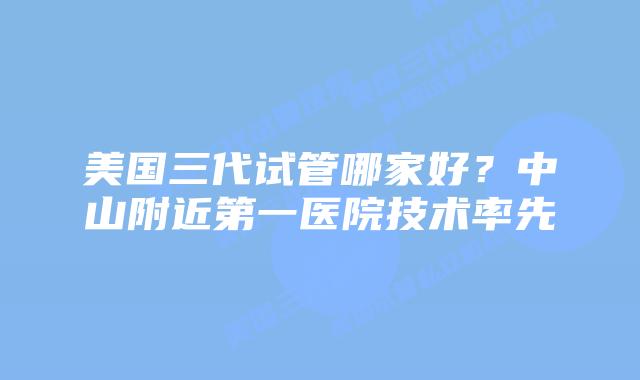 美国三代试管哪家好？中山附近第一医院技术率先