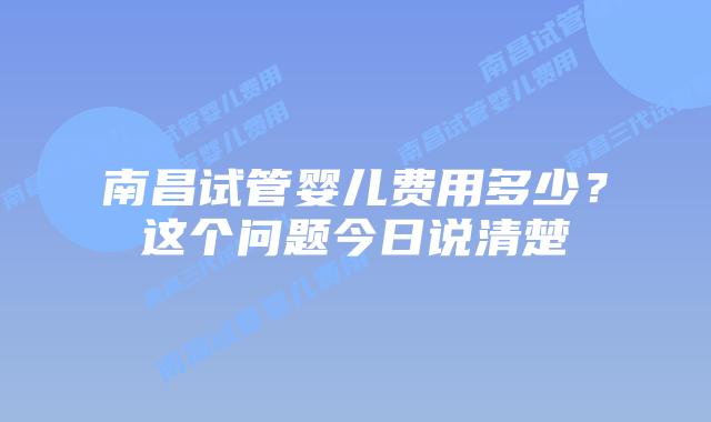 南昌试管婴儿费用多少？这个问题今日说清楚