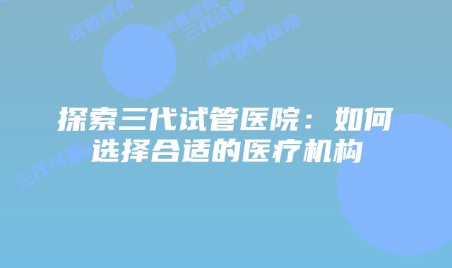 探索三代试管医院：如何选择合适的医疗机构