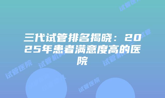 三代试管排名揭晓：2025年患者满意度高的医院
