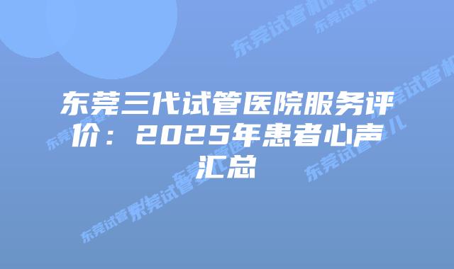 东莞三代试管医院服务评价：2025年患者心声汇总