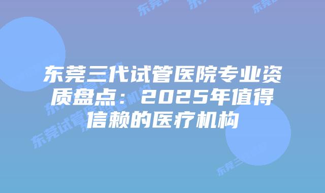 东莞三代试管医院专业资质盘点:2025年值得信赖的医疗机构