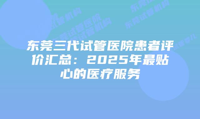 东莞三代试管医院患者评价汇总:2025年最贴心的医疗服务